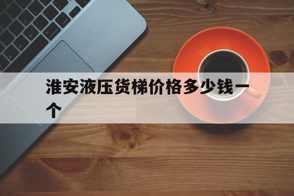 淮安液压货梯价格多少钱一个（货梯厂家多少钱一台）